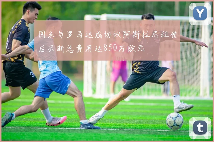 国米与罗马达成协议阿斯拉尼租借后买断总费用达850万欧元