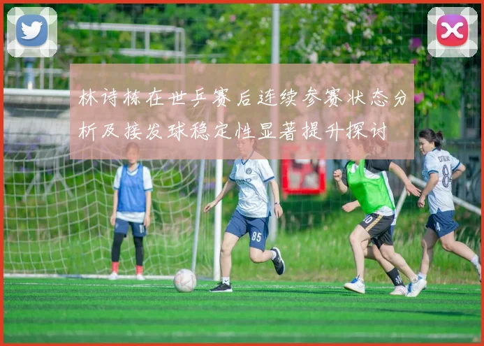 林诗栋在世乒赛后连续参赛状态分析及接发球稳定性显著提升探讨