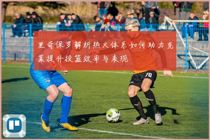里奇保罗解析热火体系如何助力克莱提升投篮效率与表现