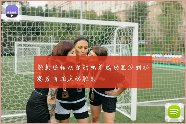热刺逆转切尔西绝杀成功里沙利松赛后自拍庆祝胜利